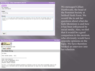 We messaged Gillian
Harthwaite, the head of
the Feminist Society at
Solihull Sixth Form. We
would like to ask her
questions about what she
feels Meninism is and how
it has been influenced by
social media. Also, we feel
that it would be a good
comparison to the meninst,
who obviously would have
opposite opinions on the
topic. We have therefore
booked an interview into
her schedule.
 