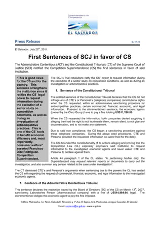 Press Release                                                                                                          C. 17-11

                      th
El Salvador, July 25 , 2011.


            First Sentences of SCJ in favor of CS
The Administrative Contentious (ACT) and the Constitutional Tribunals (CT) of the Supreme Court of
Justice (SCJ) notified the Competition Superintendence (CS) the first sentences in favor of said
institution.

 “This is good news                The SCJ´s final resolutions ratify the CS´ power to request information during
 for the CS and for the            the execution of a sector study on competition conditions, as well as during an
 country. This                     investigation of anticompetitive practices.
 sentence strengthens
 the institution since it               1. Sentence of the Constitutional Tribunal
                                                  e
 ratifies the CS´ legal
 power to request                  The notified sentence of the Constitutional Tribunal declares that the CS did not
                                   infringe any of CTE´s or Personal´s (telephone companies) constitutional rights
 information during
                                   when the CS requested, within an administrative sanctioning procedure for
 the execution of a                anticompetitive practices, certain commercial, financial, economic, and legal
                                                    practices,
 sector study on                   information. Pursuant to the aforementioned sentence, the economic agents
 competition                       (owned by the Claro Group) have to pay a fine totaling US$11,286.00.
 conditions, as well as
 during an                         When the CS requested the information, both companies denied supplying it
 investigation of                  alleging they had the right to not incriminate them, remain silent, to not give any
                                                                                   hem,
 anticompetitive                   documentation, and to not make any statement.
 practices. This is
 one of the CS´ tools              Due to said non compliance, the CS began a sanctioning procedure against
                                   these telephone companies. During the above cited procedures, CTE and
                                                                 During
 to benefit economic
                                   Personal provided the requested information but were fined for the delay.
 efficiency and, most
 importantly,                      The CS defended the constitutionality of its actions alleging and proving that the
 consumer welfare”                 Competition Law (CL) expressly empowers said institution to request
 asserted Francisco                information to the investigated economic agents and never asked CTE and
 Diaz Rodriguez,                   Personal
                                   Person to declare against them.
 Competition
 Superintendent.             Article 44 paragraph 1 of the CL states: “In performing his/her duty, the
                                                                            In
                             Superintendent may request relevant reports or documents to carry out the
investigation, and also summon any person related to the case under investigation”.
                                                                    investigation

The CT dismissed CTE´s and Personal´s arguments when sentencing due to the powers the CL has vested
the CS with regarding the request of commercial, financial, economic, and legal information to the investigated
                        e
economic agents.

    1. Sentence of the Administrative Contentious Tribunal
              e
                                                                                                                          th
This sentence declares the resolution issued by the Board of Directors (BD) of the CS on March 13 , 2007,
sanctioning Laboratories Ferson (pharmaceutical company) with a fine of US$14,984.64 legal. The
                                                                               US$14,984.64,
aforementioned obliges this economic agent to pay the fine imposed.

     Edificio Madreselva, 1er Nivel, Calzada El Almendro y 1ª Ave. El Espino, Urb. Madreselva, Antiguo Cuscatlán, El Salvador.
                                           E-mail: contacto@sc.gob.sv - www.sc.gob.sv
 