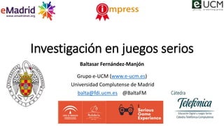 Investigación en juegos serios
Baltasar Fernández-Manjón
Grupo e-UCM (www.e-ucm.es)
Universidad Complutense de Madrid
balta@fdi.ucm.es @BaltaFM
 