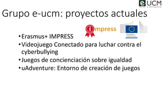 Grupo e-ucm: proyectos actuales
•Erasmus+ IMPRESS
•Videojuego Conectado para luchar contra el
cyberbullying
•Juegos de con...