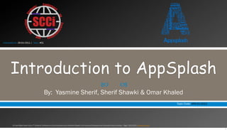 Instructed on: 29-Oct-2011 | Topic: #01




       Introduction to AppSplash
                                                                                                                                 —                        –
                                                   By: Yasmine Sherif, Sherif Shawki & Omar Khaled
                                                                                                                                                                                                       Topic Code: APS-01-2012




         All Copy Rights Saved to the 7th Students’ Conference on Communication and Information Based in the Faculty of Computers and Information Cairo University – Egypt 2011/2012 www.scci-cu.com

                                                                                                                                                                                                                                 1
 