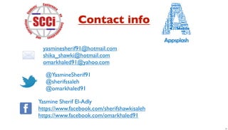 Contact info

 yasminesherif91@hotmail.com
 shika_shawki@hotmail.com
 omarkhaled91@yahoo.com

  @YasmineSherif91
  @sherifssaleh
  @omarkhaled91

Yasmine Sherif El-Adly
https://www.facebook.com/sherifshawkisaleh
https://www.facebook.com/omarkhaled91

                                             31
 