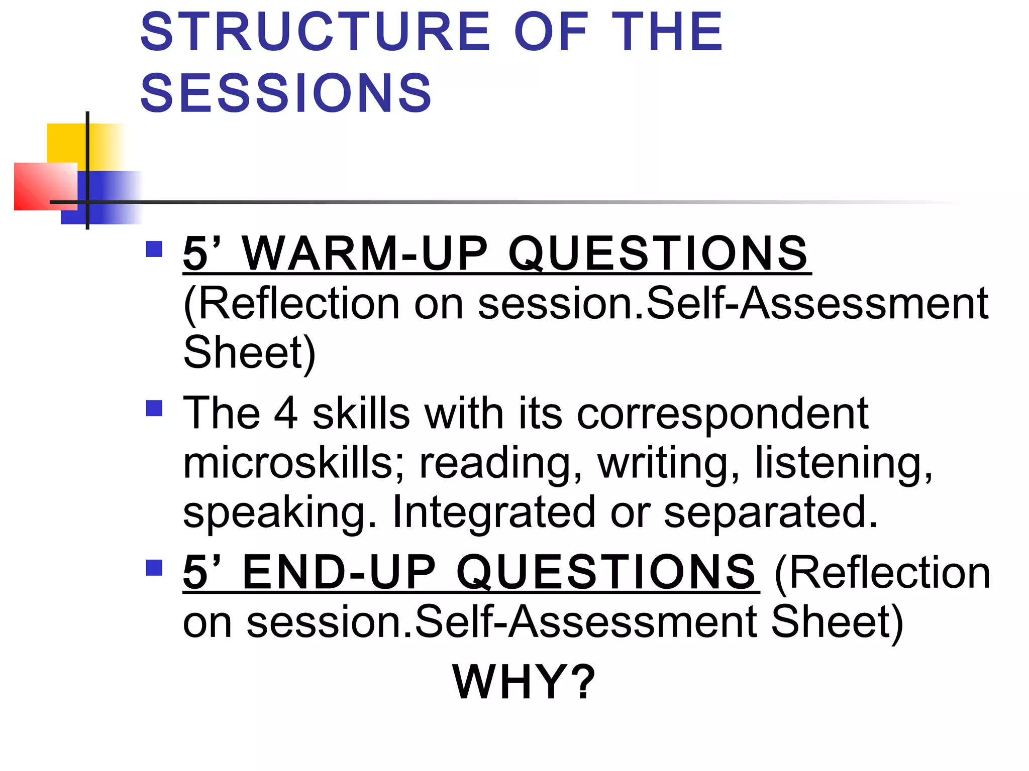 STRUCTURE OF THE
SESSIONS






5’ WARM-UP QUESTIONS
(Reflection on session.Self-Assessment
Sheet)
The 4 skills with its correspondent
microskills; reading, writing, listening,
speaking. Integrated or separated.
5’ END-UP QUESTIONS (Reflection
on session.Self-Assessment Sheet)
WHY?

 
