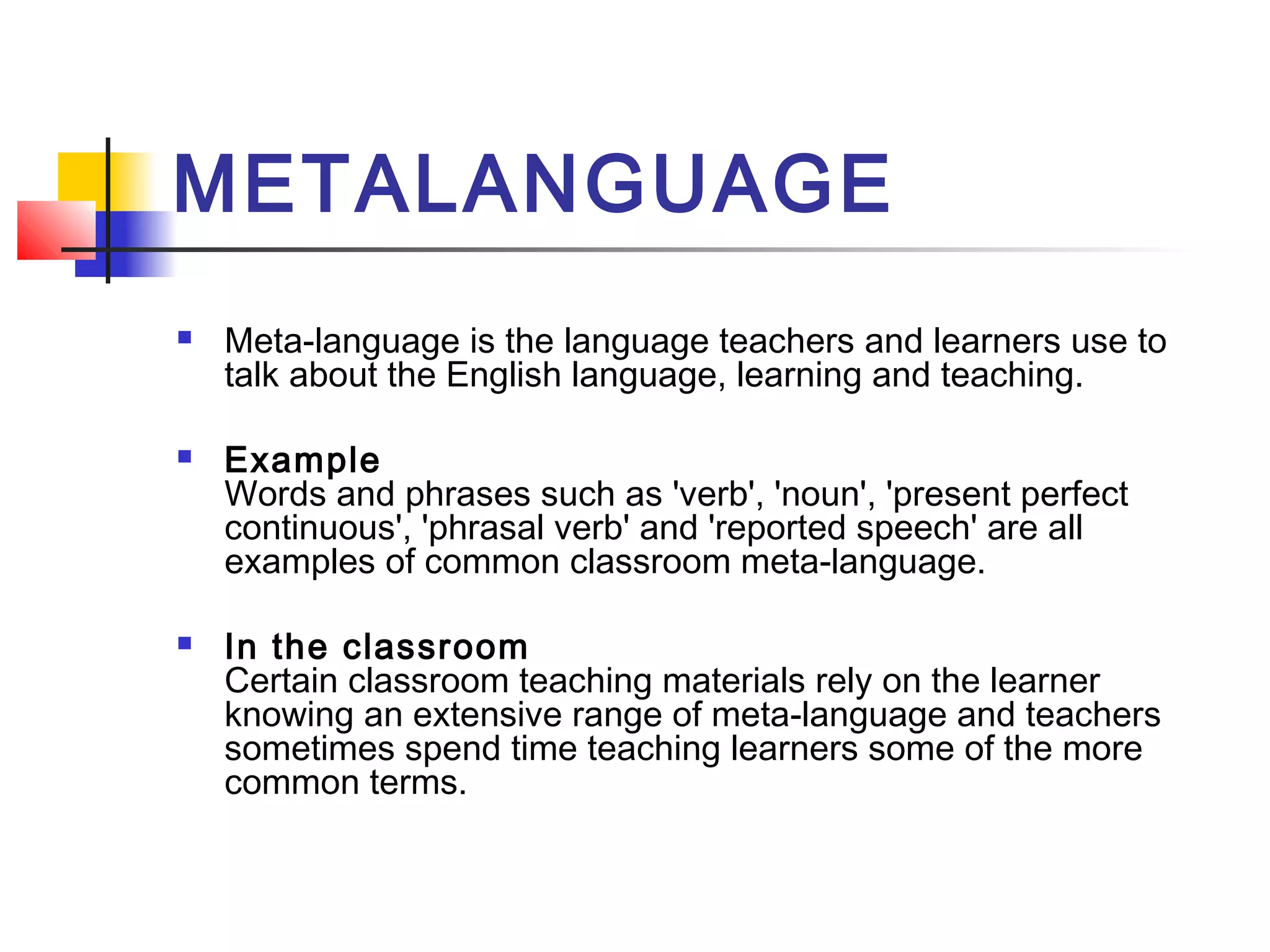 METALANGUAGE






Meta-language is the language teachers and learners use to
talk about the English language, learning and teaching.
Example 
Words and phrases such as 'verb', 'noun', 'present perfect
continuous', 'phrasal verb' and 'reported speech' are all
examples of common classroom meta-language.
In the classroom  
Certain classroom teaching materials rely on the learner
knowing an extensive range of meta-language and teachers
sometimes spend time teaching learners some of the more
common terms.

 