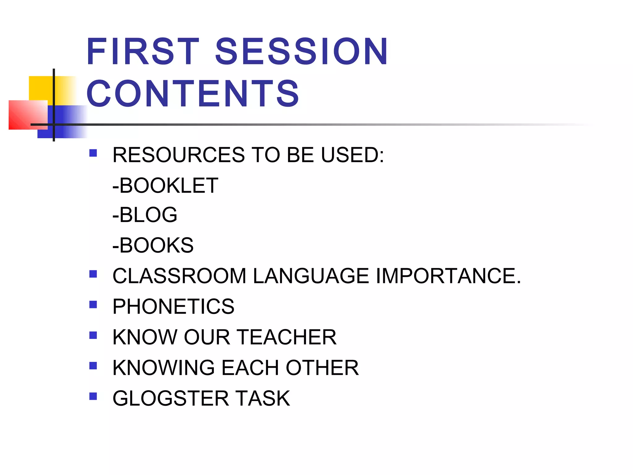 FIRST SESSION
CONTENTS








RESOURCES TO BE USED:
-BOOKLET
-BLOG
-BOOKS
CLASSROOM LANGUAGE IMPORTANCE.
PHONETICS
KNOW OUR TEACHER
KNOWING EACH OTHER
GLOGSTER TASK

 