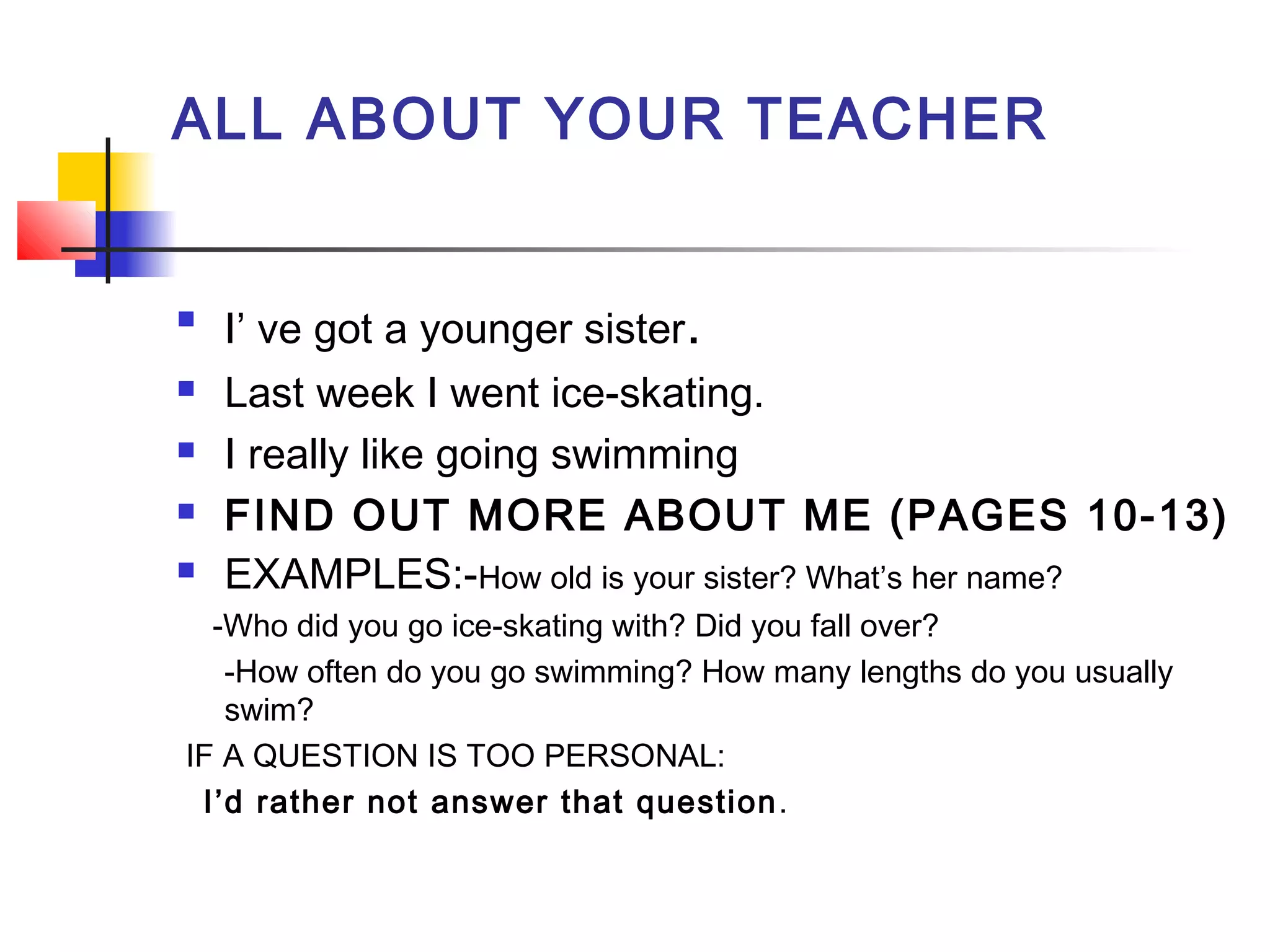 ALL ABOUT YOUR TEACHER







I’ ve got a younger sister.
Last week I went ice-skating.
I really like going swimming
FIND OUT MORE ABOUT ME (PAGES 10-13)
EXAMPLES:-How old is your sister? What’s her name?

-Who did you go ice-skating with? Did you fall over?
-How often do you go swimming? How many lengths do you usually
swim?
IF A QUESTION IS TOO PERSONAL:
I’d rather not answer that question .

 