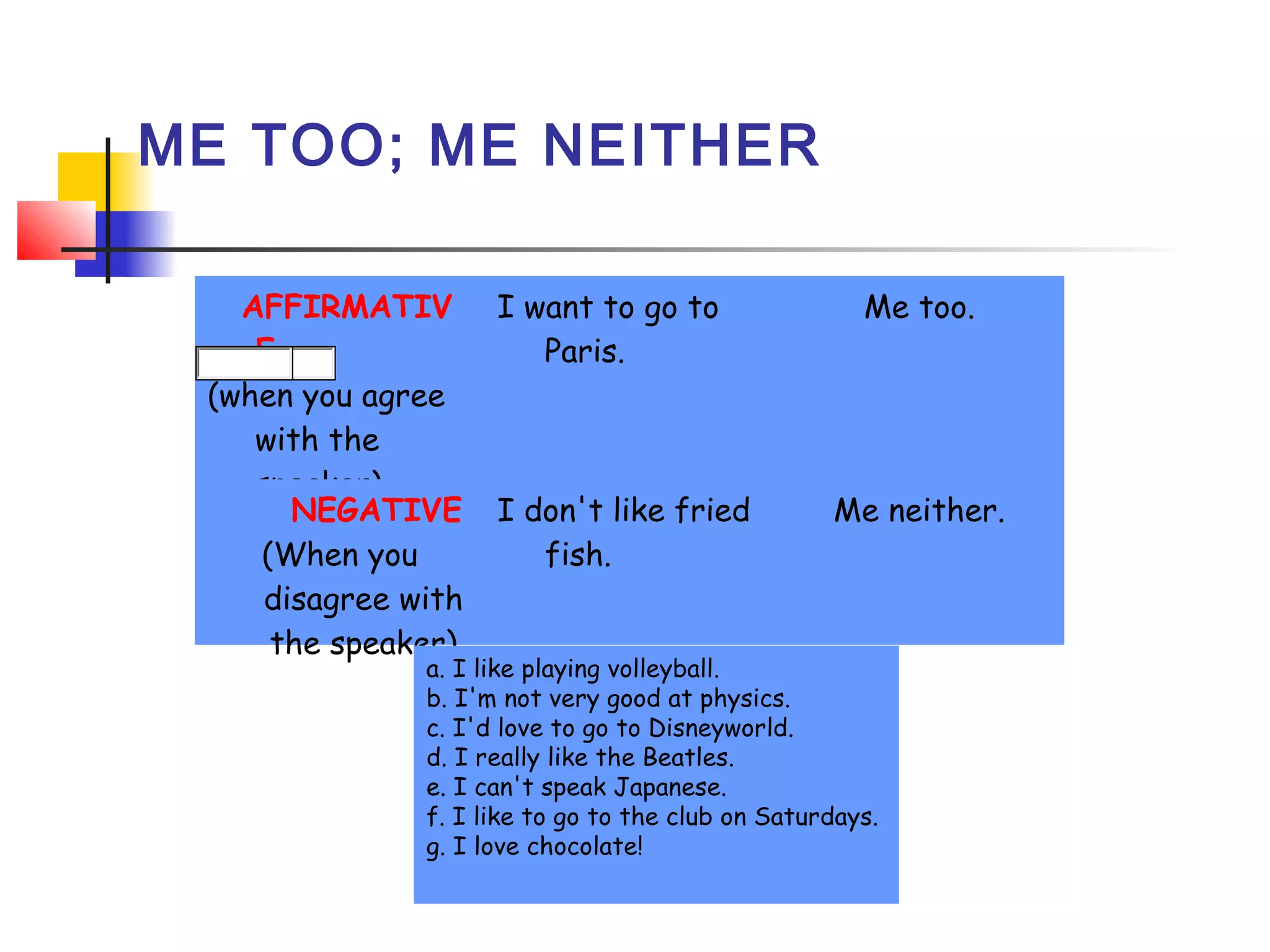 ME TOO; ME NEITHER
   AFFIRMATIV
E
(when you agree
with the
speaker)
     NEGATIVE
(When you
disagree with
the speaker)

I want to go to
Paris.
 

I don't like fried
fish.

Me too.

Me neither.

a. I like playing volleyball.  
b. I'm not very good at physics.  
c. I'd love to go to Disneyworld. 
d. I really like the Beatles. 
e. I can't speak Japanese. 
f. I like to go to the club on Saturdays. 
g. I love chocolate! 

 

 