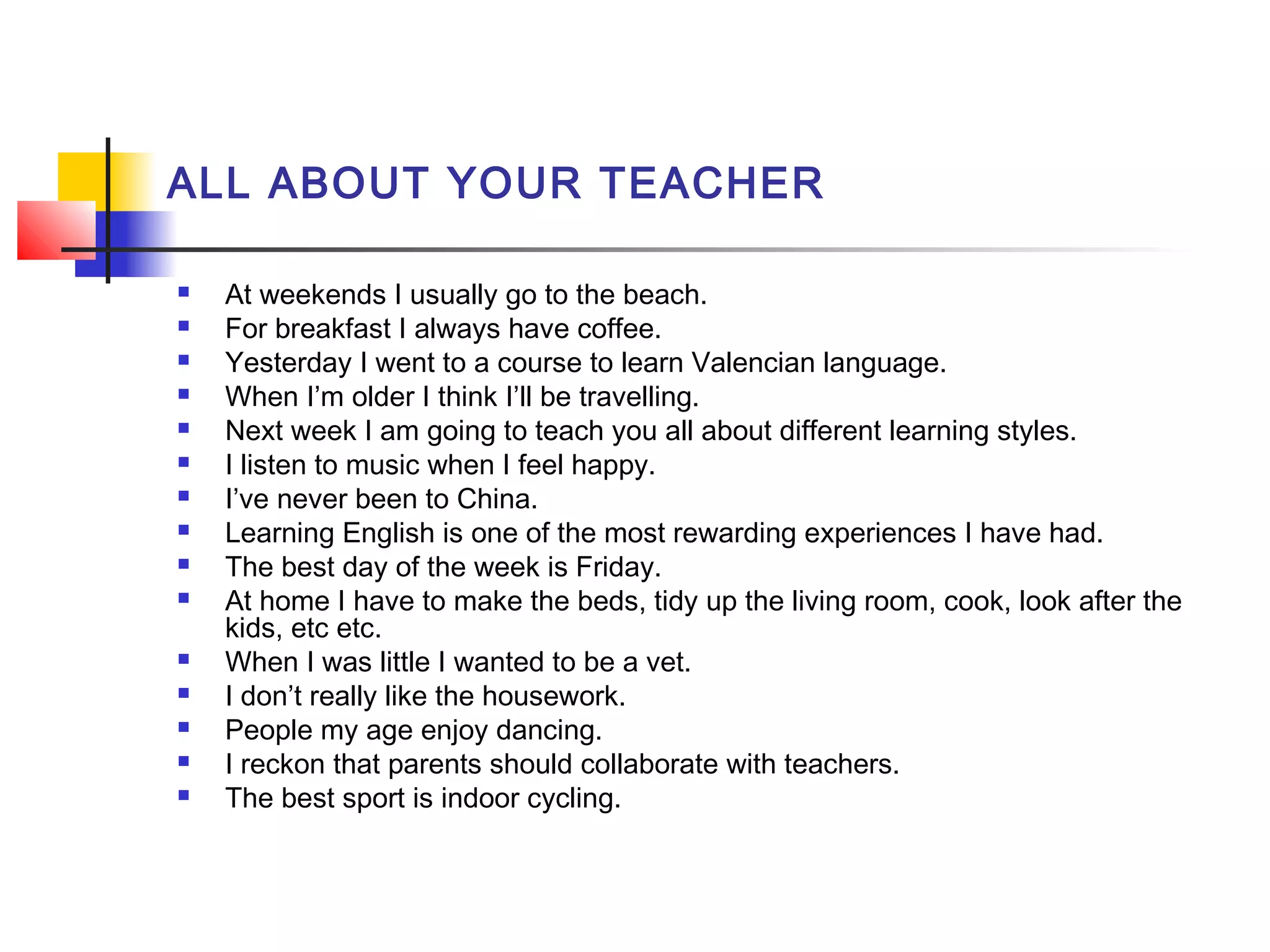 ALL ABOUT YOUR TEACHER

















At weekends I usually go to the beach.
For breakfast I always have coffee.
Yesterday I went to a course to learn Valencian language.
When I’m older I think I’ll be travelling.
Next week I am going to teach you all about different learning styles.
I listen to music when I feel happy.
I’ve never been to China.
Learning English is one of the most rewarding experiences I have had.
The best day of the week is Friday.
At home I have to make the beds, tidy up the living room, cook, look after the
kids, etc etc.
When I was little I wanted to be a vet.
I don’t really like the housework.
People my age enjoy dancing.
I reckon that parents should collaborate with teachers.
The best sport is indoor cycling.

 