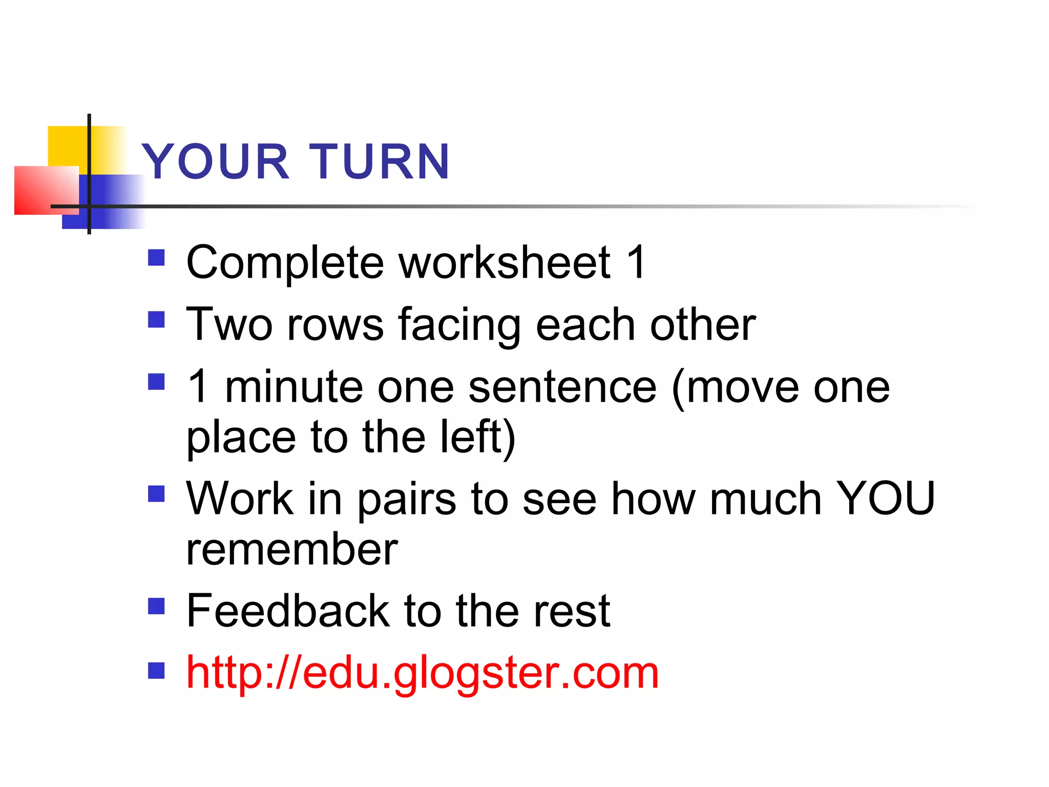 YOUR TURN









Complete worksheet 1
Two rows facing each other
1 minute one sentence (move one
place to the left)
Work in pairs to see how much YOU
remember
Feedback to the rest
http://edu.glogster.com

 