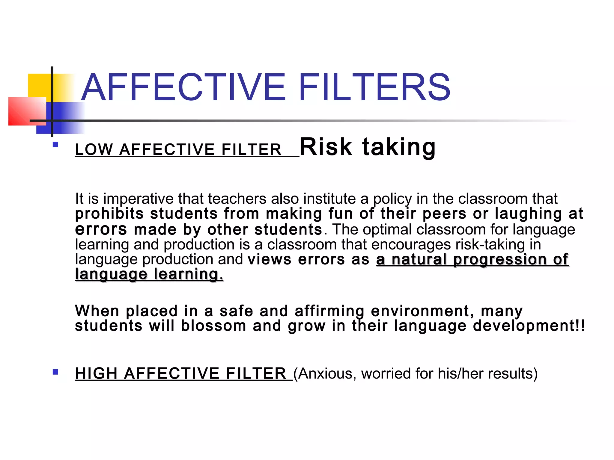 AFFECTIVE FILTERS


LOW AFFECTIVE FILTER

Risk taking

It is imperative that teachers also institute a policy in the classroom that
prohibits students from making fun of their peers or laughing at
errors made by other students . The optimal classroom for language
learning and production is a classroom that encourages risk-taking in
language production and views errors as a natural progression of
language learning .
When placed in a safe and affirming environment, many
students will blossom and grow in their language development!! 
  


HIGH AFFECTIVE FILTER (Anxious, worried for his/her results)

 