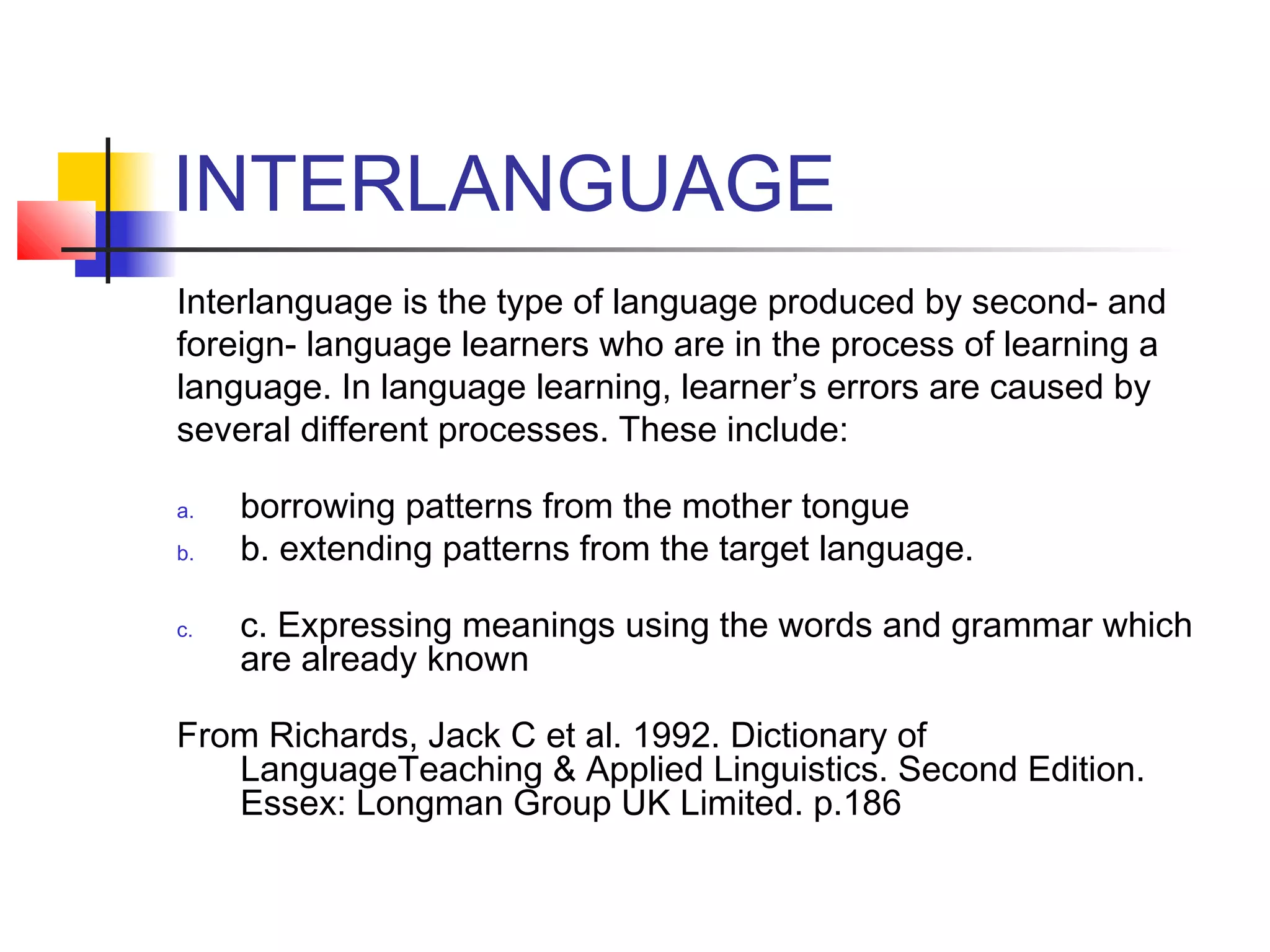 INTERLANGUAGE
Interlanguage is the type of language produced by second- and
foreign- language learners who are in the process of learning a
language. In language learning, learner’s errors are caused by
several different processes. These include: 
a.
b.
c.

borrowing patterns from the mother tongue 
b. extending patterns from the target language. 
c. Expressing meanings using the words and grammar which
are already known 

From Richards, Jack C et al. 1992. Dictionary of
LanguageTeaching & Applied Linguistics. Second Edition.
Essex: Longman Group UK Limited. p.186 

 