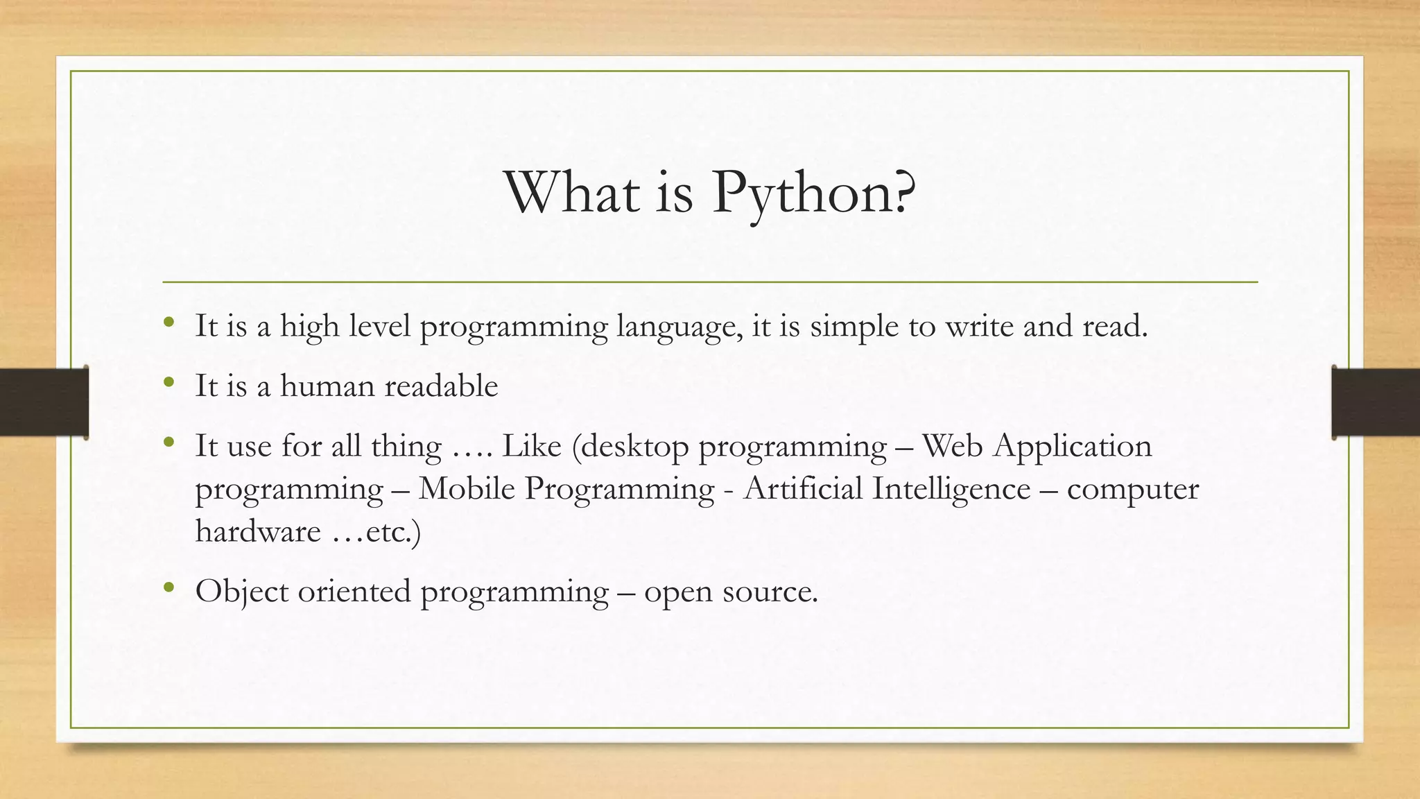 What is Python?
• It is a high level programming language, it is simple to write and read.
• It is a human readable
• It use for all thing …. Like (desktop programming – Web Application
programming – Mobile Programming - Artificial Intelligence – computer
hardware …etc.)
• Object oriented programming – open source.
 