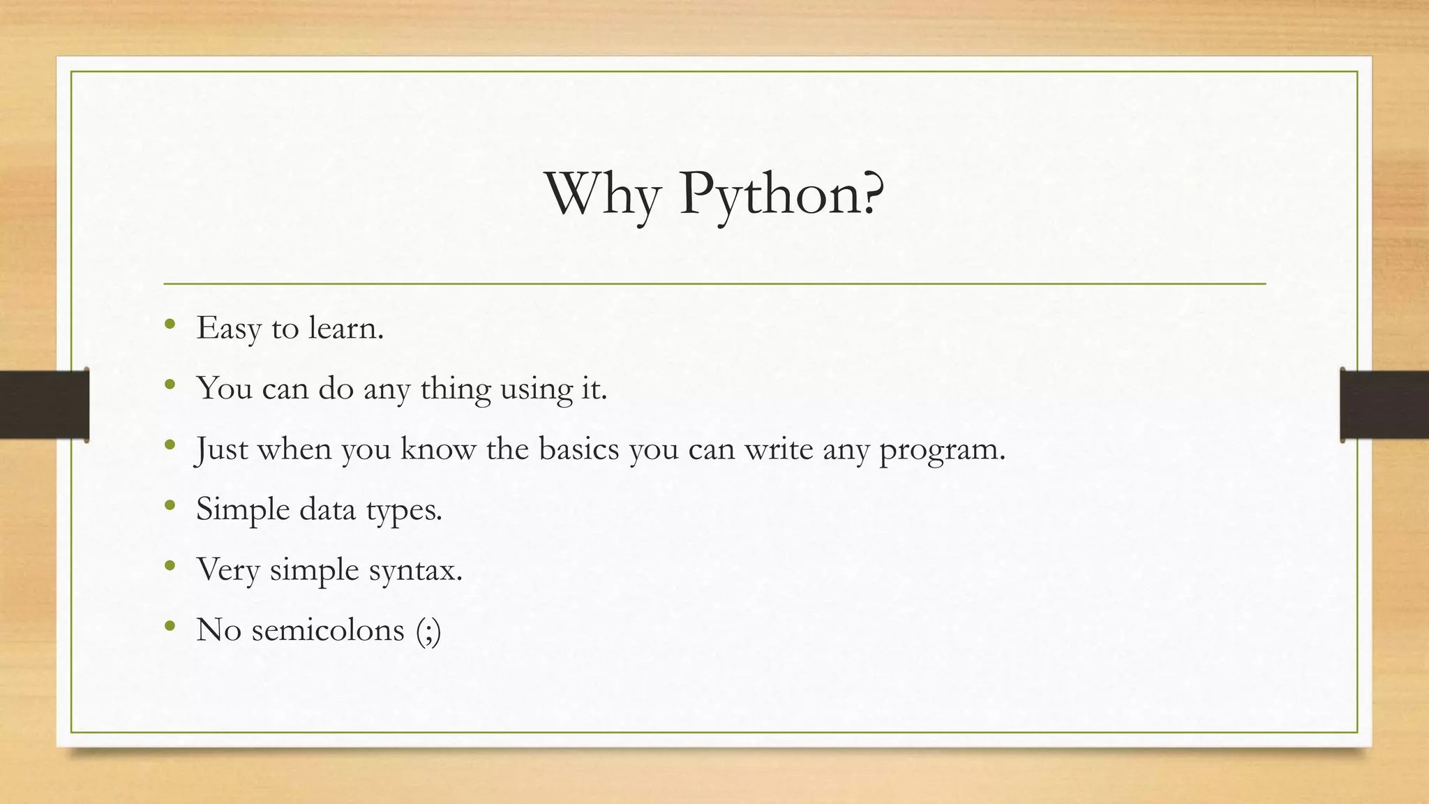 Why Python?
• Easy to learn.
• You can do any thing using it.
• Just when you know the basics you can write any program.
• Simple data types.
• Very simple syntax.
• No semicolons (;)
 