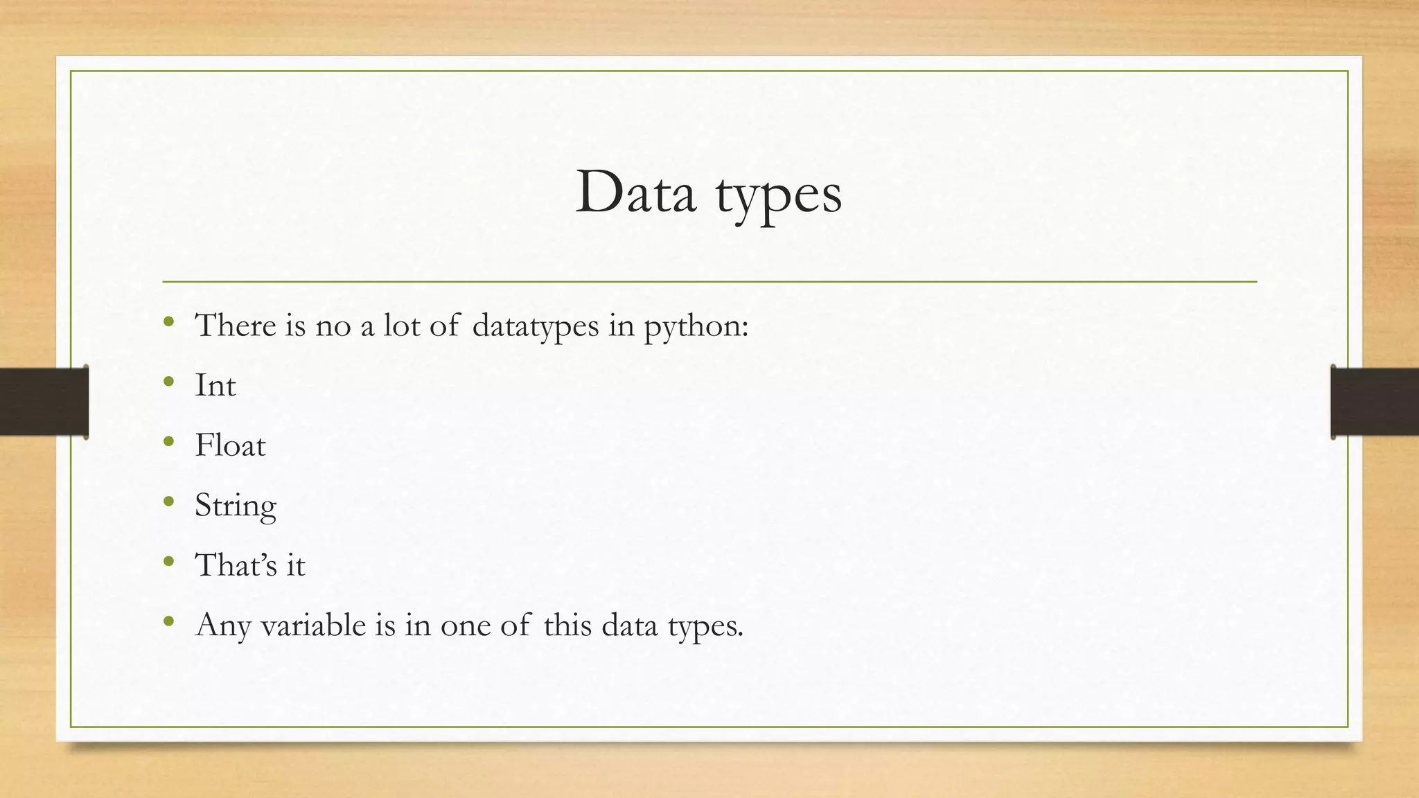 Data types
• There is no a lot of datatypes in python:
• Int
• Float
• String
• That’s it
• Any variable is in one of this data types.
 