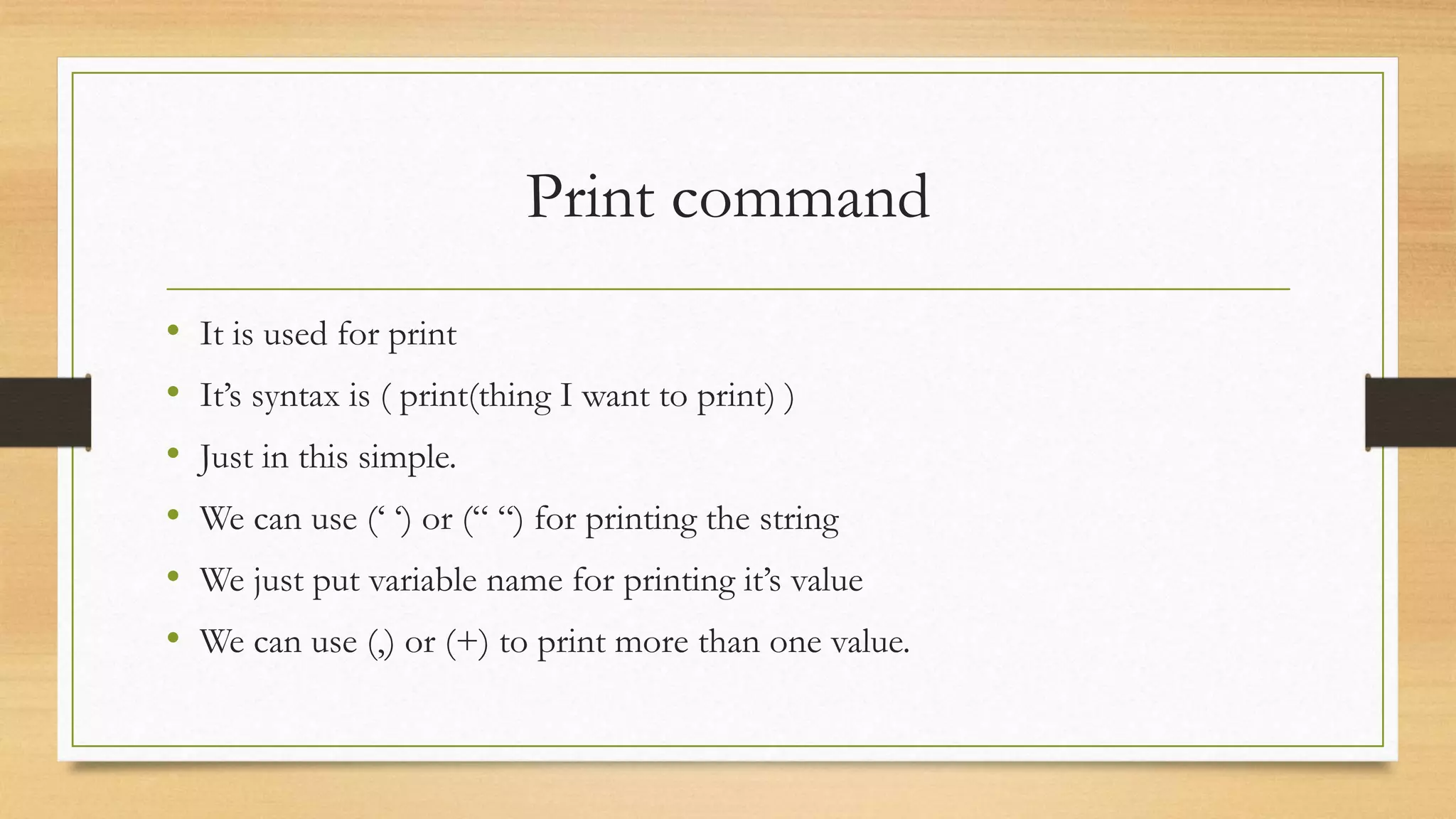 Print command
• It is used for print
• It’s syntax is ( print(thing I want to print) )
• Just in this simple.
• We can use (‘ ‘) or (“ “) for printing the string
• We just put variable name for printing it’s value
• We can use (,) or (+) to print more than one value.
 