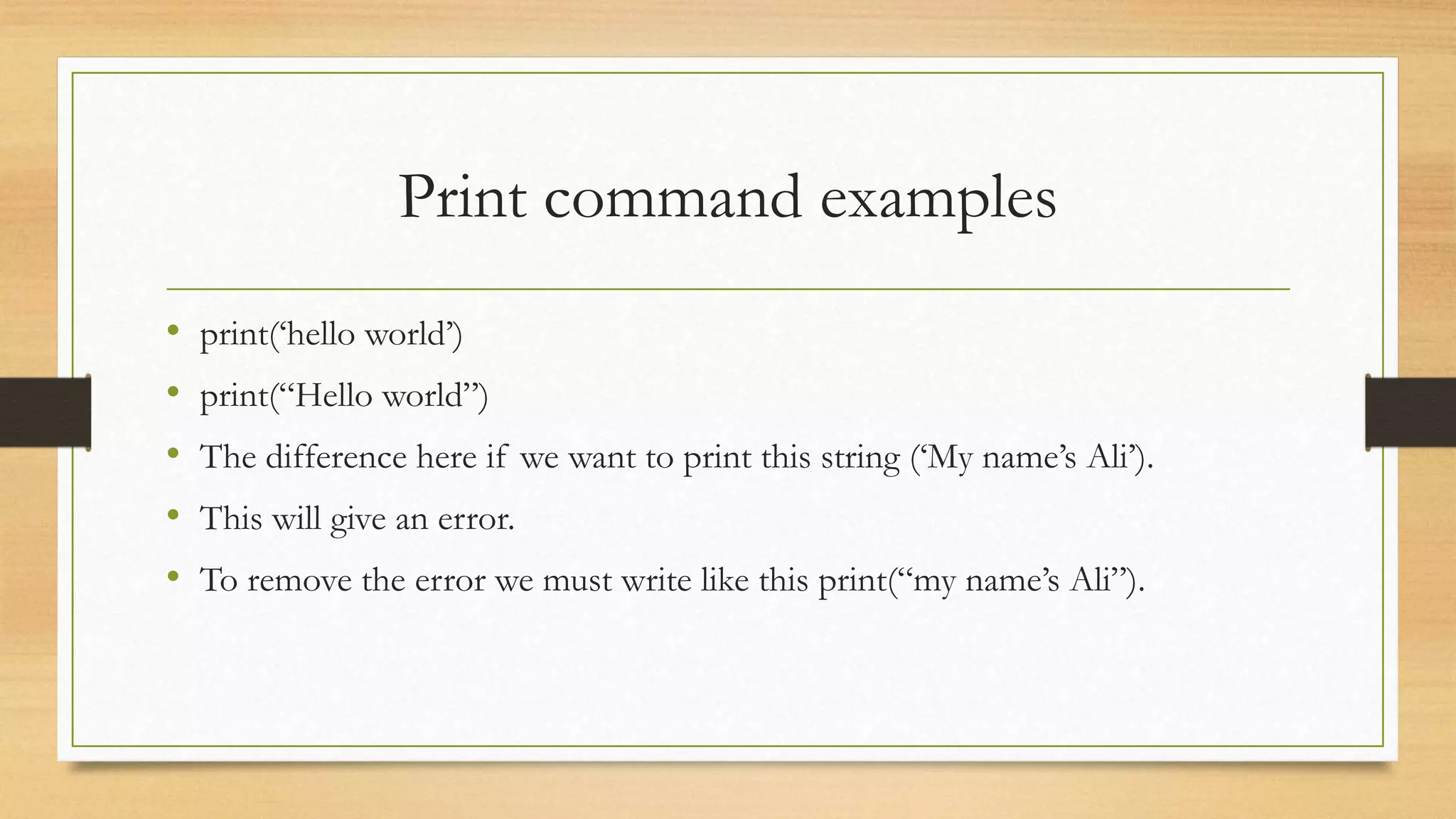 Print command examples
• print(‘hello world’)
• print(“Hello world”)
• The difference here if we want to print this string (‘My name’s Ali’).
• This will give an error.
• To remove the error we must write like this print(“my name’s Ali”).
 