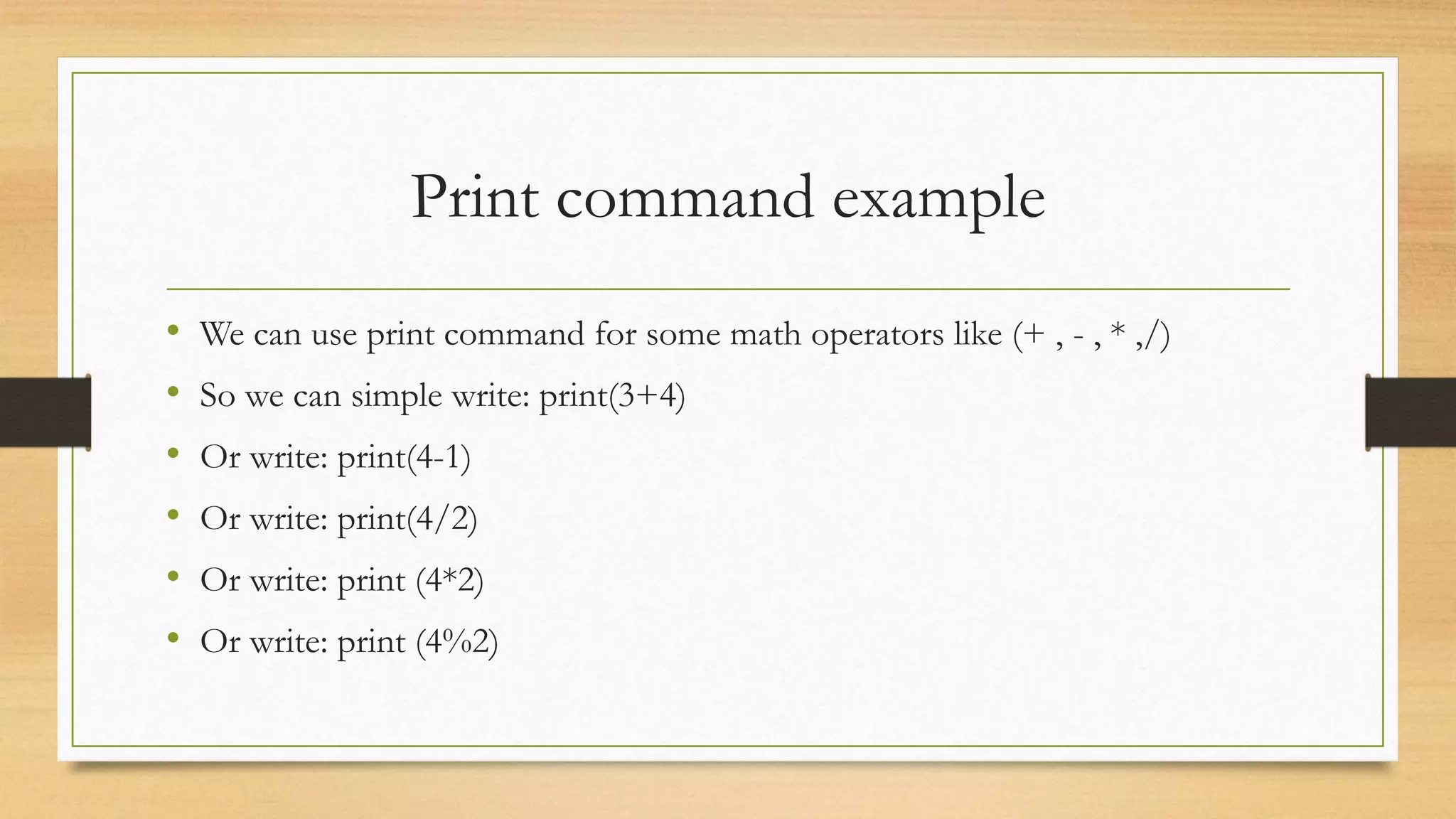 Print command example
• We can use print command for some math operators like (+ , - , * ,/)
• So we can simple write: print(3+4)
• Or write: print(4-1)
• Or write: print(4/2)
• Or write: print (4*2)
• Or write: print (4%2)
 