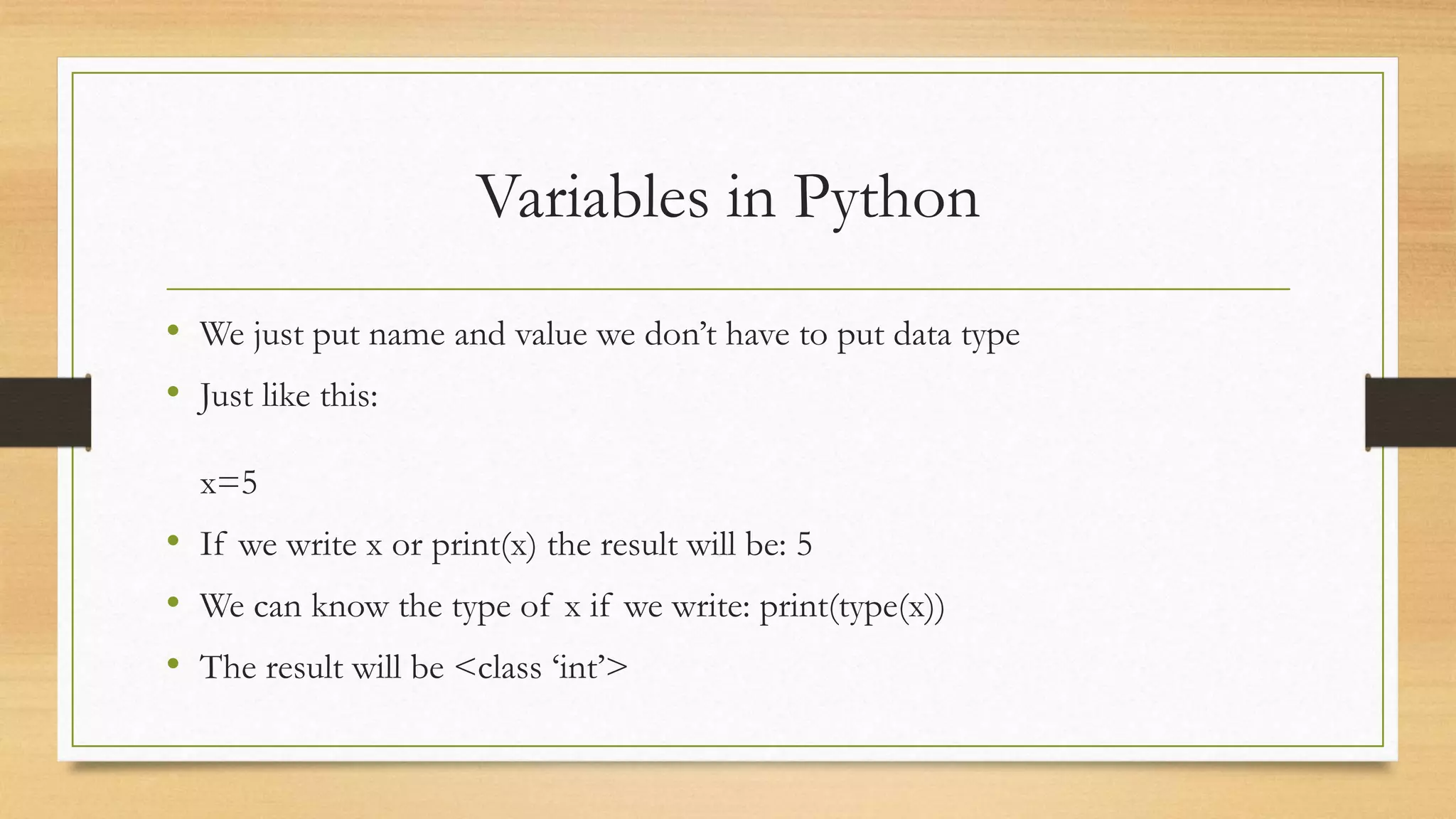 Variables in Python
• We just put name and value we don’t have to put data type
• Just like this:
x=5
• If we write x or print(x) the result will be: 5
• We can know the type of x if we write: print(type(x))
• The result will be <class ‘int’>
 