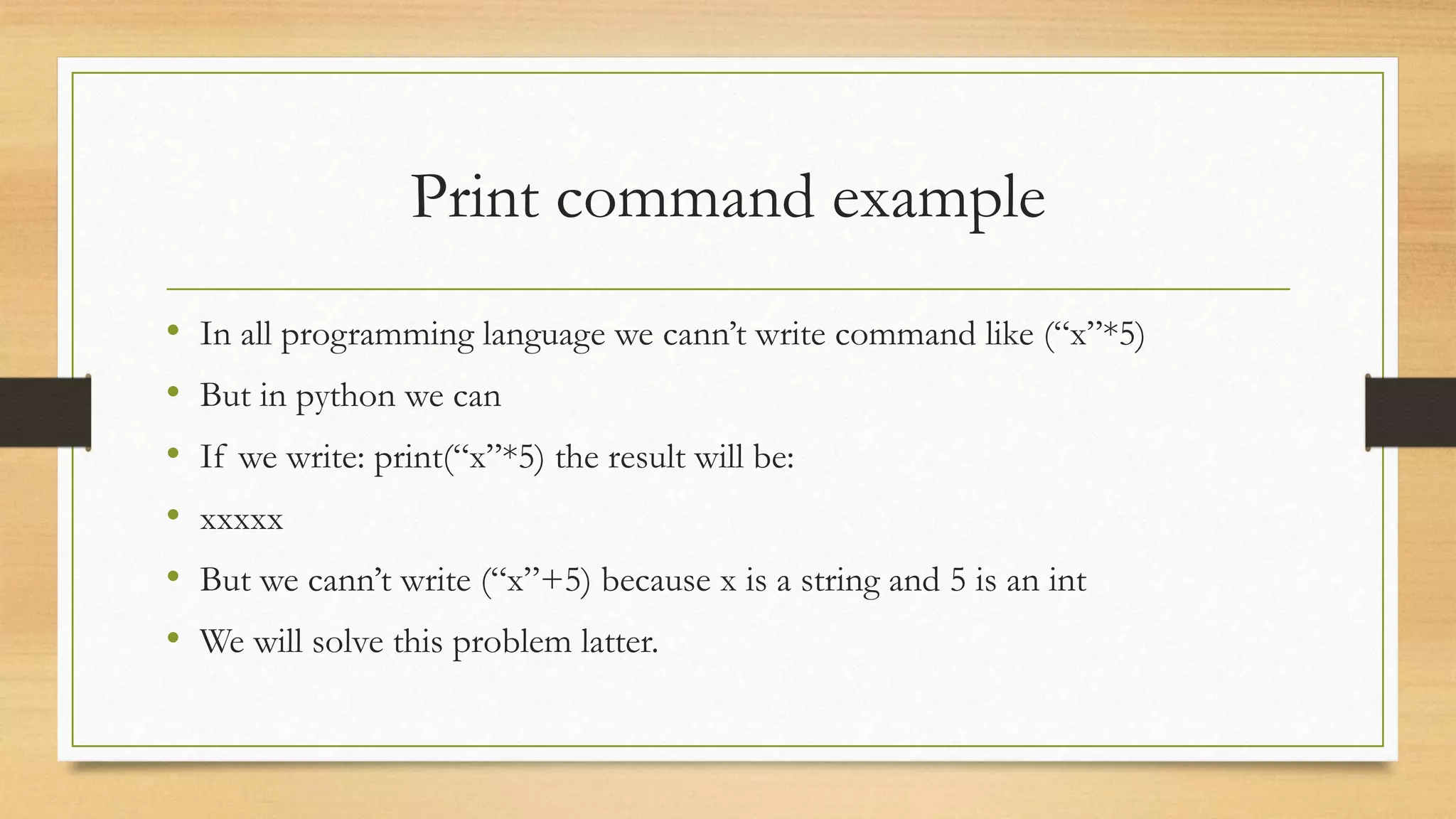 Print command example
• In all programming language we cann’t write command like (“x”*5)
• But in python we can
• If we write: print(“x”*5) the result will be:
• xxxxx
• But we cann’t write (“x”+5) because x is a string and 5 is an int
• We will solve this problem latter.
 