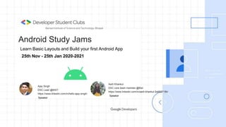 Android Study Jams
Ajay Singh
DSC Lead @BIST
https://www.linkedin.com/in/hello-ajay-singh/
Bansal Institute of Science and Technology, Bhopal
Aarti Khankul
DSC core team member @Bist
https://www.linkedin.com/in/aarti-khankul-2a562719b/
Speaker
25th Nov - 25th Jan 2020-2021
Speaker
Learn Basic Layouts and Build your first Android App
 