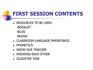 FIRST SESSION CONTENTS
 RESOURCES TO BE USED:
-BOOKLET
-BLOG
-BOOKS
 CLASSROOM LANGUAGE IMPORTANCE.
 PHONETICS
 KNOW OUR TEACHER
 KNOWING EACH OTHER
 GLOGSTER TASK
 