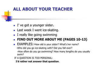 ALL ABOUT YOUR TEACHER
 I’ ve got a younger sister.
 Last week I went ice-skating.
 I really like going swimming
 FIND OUT MORE ABOUT ME (PAGES 10-13)
 EXAMPLES:-How old is your sister? What’s her name?
-Who did you go ice-skating with? Did you fall over?
-How often do you go swimming? How many lengths do you usually
swim?
IF A QUESTION IS TOO PERSONAL:
I’d rather not answer that question.
 