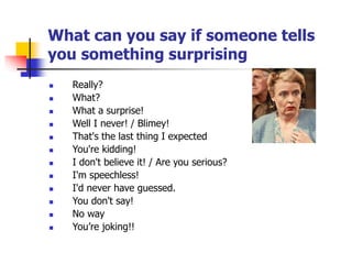 What can you say if someone tells
you something surprising
 Really?
 What?
 What a surprise!
 Well I never! / Blimey!
 That's the last thing I expected
 You're kidding!
 I don't believe it! / Are you serious?
 I'm speechless!
 I'd never have guessed.
 You don't say!
 No way
 You’re joking!!
 