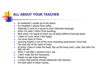ALL ABOUT YOUR TEACHER
 At weekends I usually go to the beach.
 For breakfast I always have coffee.
 Yesterday I went to a course to learn Valencian language.
 When I’m older I think I’ll be travelling.
 Next week I am going to teach you all about different learning styles.
 I listen to music when I feel happy.
 I’ve never been to China.
 Learning English is one of the most rewarding experiences I have had.
 The best day of the week is Friday.
 At home I have to make the beds, tidy up the living room, cook, look after the
kids, etc etc.
 When I was little I wanted to be a vet.
 I don’t really like the housework.
 People my age enjoy dancing.
 I reckon that parents should collaborate with teachers.
 The best sport is indoor cycling.
 