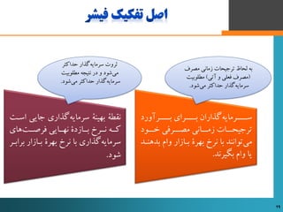 ‫‌گذاری‌جایی‬‫ه‬‫نقطۀ‌بهینۀ‌سرمای‬‌‫استت‬
‌‫‌های‬‫ت‬‫کتته‌نتترز‌بتتازدی‌نهتتایی‌فرصتت‬
‫‌گذاری‌با‌نرز‌بهری‌بتازار‌ب‬‫ه‬‫سرمای‬‌‫رابتر‬
‫شود‬.
‌‫ورد‬ ‫تتتتر‬‫ت‬‫تتتترای‌ب‬‫ت‬‫‌گذاران‌ب‬‫ه‬‫تتتترمای‬‫ت‬‫س‬
‌‫ترجیحتتتات‌زمتتتانی‌مصتتترفی‌ختتتود‬
‫‌توانند‌با‌نرز‌بهری‌بتازار‌وام‌ب‬‫ی‬‫م‬‌‫دهنتد‬
‫یا‌وام‌بگیرند‬.
‌‫‌گذار‌حداکثر‬‫ه‬‫ثروت‌سرمای‬
‌‫‌شود‌و‌در‌نتیجه‌مطلوبیت‬‫ی‬‫م‬
‫‌شود‬‫ی‬‫‌گذار‌حداکثر‌م‬‫ه‬‫سرمای‬‌.
‌‫به‌لحاظ‌ترجیحات‌زمانی‌مصرف‬
(‫تی‬ ‌‫مصرف‌فعلی‌و‬‌)‌‫مطلوبیت‬
‫‌شود‬‫ی‬‫‌گذار‌حداکثر‌م‬‫ه‬‫سرمای‬‌.
16 16
 