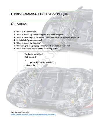 1 | P a g e
ENG. Keroles Shenouda
https://www.facebook.com/groups/embedded.system.KS/
C PROGRAMMING FIRST SESSION QUIZ
QUESTIONS
1) What is the compiler?
2) What is meant by native compiler and cross compiler?
3) What are the steps of compiling? Illustrate the steps as much as you can.
4) Explain briefly preprocessor?
5) What is meant by libraries?
6) Why using ‘C’ language specifically with embedded systems?
7) What will be the output of the following code:
Include <stdio.h>
Int main ()
{
printf(“hello world”);
return 0;
}
 