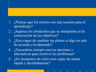 ¿Piensas que los errores son una ocasión para el aprendizaje? ¿Superas los obstáculos que se interponen en la consecución de tus objetivos? ¿Eres capaz de cambiar tus planes si algo no sale de acuerdo a lo planeado? ¿Encuentras siempre nuevas opciones y alternativas para resolver los problemas? ¿En momentos de crisis eres capaz de actuar rápida y decididamente? 