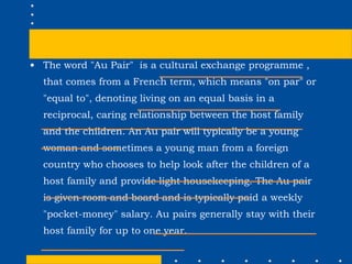 The word "Au Pair"  is a cultural exchange programme , that comes from a French term, which means "on par" or "equal to", denoting living on an equal basis in a reciprocal, caring relationship between the host family and the children. An Au pair will typically be a young woman and sometimes a young man from a foreign country who chooses to help look after the children of a host family and provide light housekeeping. The Au pair is given room and board and is typically paid a weekly "pocket-money" salary. Au pairs generally stay with their host family for up to one year.  