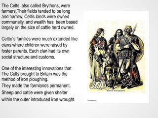 The Celts ,also called Brythons, were
farmers.Their fields tended to be long
and narrow. Celtic lands were owned
communall...