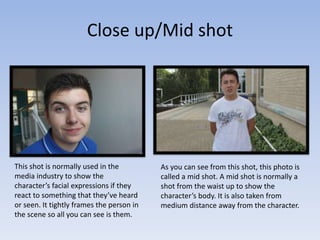 Close up/Mid shot
This shot is normally used in the
media industry to show the
character’s facial expressions if they
react to something that they’ve heard
or seen. It tightly frames the person in
the scene so all you can see is them.
As you can see from this shot, this photo is
called a mid shot. A mid shot is normally a
shot from the waist up to show the
character’s body. It is also taken from
medium distance away from the character.
 