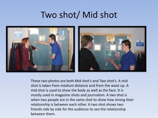 Two shot/ Mid shot
These two photos are both Mid shot’s and Two shot’s. A mid
shot is taken from medium distance and from the waist up. A
mid shot is used to show the body as well as the face. It is
mostly used in magazine shots and journalism. A two shot is
when two people are in the same shot to show how strong their
relationship is between each other. A two shot shows two
friends side by side for the audience to see the relationship
between them.
 
