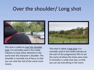 Over the shoulder/ Long shot
This shot is called an over the shoulder
shot. It is normally used in the media
industry to view other elements in the
scene over the character’s shoulder. The
shoulder is normally out of focus so that
you can view the rest of the scene more
clearly.
This shot is called a long shot. It is
normally used in the media industry at
the start of the programme/ film to set
the scene of where the shots were took.
It normally is a wide shot also, so that
you can see everything in the scene
 