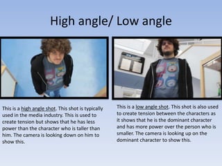 High angle/ Low angle
This is a low angle shot. This shot is also used
to create tension between the characters as
it shows that he is the dominant character
and has more power over the person who is
smaller. The camera is looking up on the
dominant character to show this.
This is a high angle shot. This shot is typically
used in the media industry. This is used to
create tension but shows that he has less
power than the character who is taller than
him. The camera is looking down on him to
show this.
 