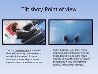 Tilt shot/ Point of view
This is a Dutch tilt shot. It is used in
the media industry to show objects
on a tilt. It is an object from an
unnatural point of view. It shows
elements only the audience can see.
This is a point of view shot. This is
when you can see the actor’s feet or
hands. It can be used in the media
industry to show the actor’s eyesight
being blurry if they are becoming
curious/ feeling ill for example.
 