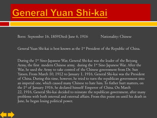 Born: September 16, 1859 Died: June 6, 1916             Nationality: Chinese

General Yuan Shi-kai is best known as the 1st President of the Republic of China.

During the 1st Sino-Japanese War, General Shi-kai was the leader of the Beiyang
Army, the first modern Chinese army, during the 1st Sino Japanese War. After the
War, he used the Army to take control of the Chinese government from Dr. Sun
Yatsen. From March 10, 1912 to January 1, 1916, General Shi-kai was the President
of China. During this time, however, he tried to turn the republican government into
an imperial one, which caused many Chinese to hate him. To futher hurt matters, on
the 1st of January 1916, he declared himself Emperor of China. On March
22, 1916, General Shi-kai decided to reinstate the republican government, after many
problems with both internal and external affairs. From this point on until his death in
June, he began losing political power.
 
