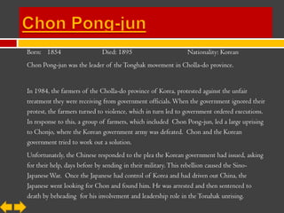 Born: 1854                   Died: 1895                       Nationality: Korean
Chon Pong-jun was the leader of the Tonghak movement in Cholla-do province.


In 1984, the farmers of the Cholla-do province of Korea, protested against the unfair
treatment they were receiving from government officials. When the government ignored their
protest, the farmers turned to violence, which in turn led to government ordered executions.
In response to this, a group of farmers, which included Chon Pong-jun, led a large uprising
to Chonjo, where the Korean government army was defeated. Chon and the Korean
government tried to work out a solution.
Unfortunately, the Chinese responded to the plea the Korean government had issued, asking
for their help, days before by sending in their military. This rebellion caused the Sino-
Japanese War. Once the Japanese had control of Korea and had driven out China, the
Japanese went looking for Chon and found him. He was arrested and then sentenced to
death by beheading for his involvement and leadership role in the Tonahak unrising.
 