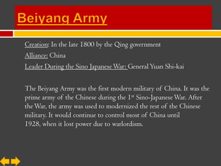 Creation: In the late 1800 by the Qing government
Alliance: China
Leader During the Sino Japanese War: General Yuan Shi-kai

The Beiyang Army was the first modern military of China. It was the
prime army of the Chinese during the 1st Sino-Japanese War. After
the War, the army was used to modernized the rest of the Chinese
military. It would continue to control most of China until
1928, when it lost power due to warlordism.
 