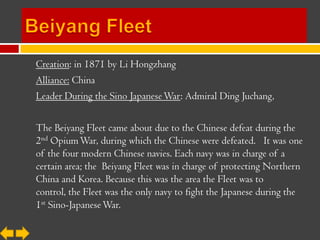 Creation: in 1871 by Li Hongzhang
Alliance: China
Leader During the Sino Japanese War: Admiral Ding Juchang,

The Beiyang Fleet came about due to the Chinese defeat during the
2nd Opium War, during which the Chinese were defeated. It was one
of the four modern Chinese navies. Each navy was in charge of a
certain area; the Beiyang Fleet was in charge of protecting Northern
China and Korea. Because this was the area the Fleet was to
control, the Fleet was the only navy to fight the Japanese during the
1st Sino-Japanese War.
 