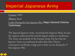 Creation: 1869
Alliance: Japan
Leader During the Sino Japanese War: Major-General Oshima
Yoshimasa

The Imperial Japanese Army was formed by Emperor Meiji, because
the emperor understood the need for Japan’s military to modernize.
The Army was modeled of the German Army. The fact that the
Japanese Army was modernized earlier than their Chinese
counterparts would play a large part in their success during the 1st
Sino-Japanese War.
 
