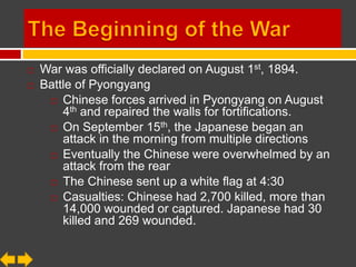    War was officially declared on August 1st, 1894.
   Battle of Pyongyang
      Chinese forces arrived in Pyongyang on August
        4th and repaired the walls for fortifications.
                           th
      On September 15 , the Japanese began an
        attack in the morning from multiple directions
      Eventually the Chinese were overwhelmed by an
        attack from the rear
      The Chinese sent up a white flag at 4:30

      Casualties: Chinese had 2,700 killed, more than
        14,000 wounded or captured. Japanese had 30
        killed and 269 wounded.
 
