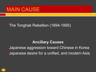 MAIN CAUSE

   The Tonghak Rebellion (1894-1895)



                Ancillary Causes
   Japanese aggression toward Chinese in Korea
   Japanese desire for a unified, and modern Asia
 