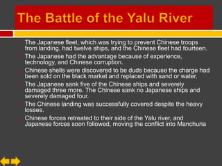    The Japanese fleet, which was trying to prevent Chinese troops
    from landing, had twelve ships, and the Chinese fleet had fourteen.
   The Japanese had the advantage because of experience,
    technology, and Chinese corruption.
   Chinese shells were discovered to be duds because the charge had
    been sold on the black market and replaced with sand or water.
   The Japanese sank five of the Chinese ships and severely
    damaged three more. The Chinese sank no Japanese ships and
    severely damaged four.
   The Chinese landing was successfully covered despite the heavy
    losses.
   Chinese forces retreated to their side of the Yalu river, and
    Japanese forces soon followed, moving the conflict into Manchuria
 