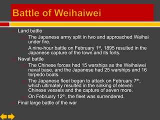    Land battle
       The Japanese army split in two and approached Weihai
         under fire.
       A nine-hour battle on February 1st, 1895 resulted in the
         Japanese capture of the town and its forts.
   Naval battle
       The Chinese forces had 15 warships as the Weihaiwei
         naval base, and the Japanese had 25 warships and 16
         torpedo boats.
       The Japanese fleet began to attack on February 7 th,
         which ultimately resulted in the sinking of eleven
         Chinese vessels and the capture of seven more.
       On February 12th, the fleet was surrendered.

   Final large battle of the war
 