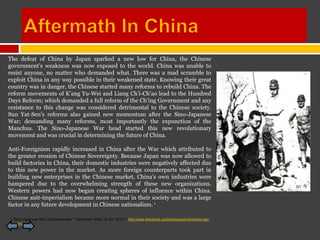 The defeat of China by Japan sparked a new low for China, the Chinese
government’s weakness was now exposed to the world. China was unable to
resist anyone, no matter who demanded what. There was a mad scramble to
exploit China in any way possible in their weakened state. Knowing their great
country was in danger, the Chinese started many reforms to rebuild China. The
reform movements of K’ang Yu-Wei and Liang Ch’i-Ch’ao lead to the Hundred
Days Reform; which demanded a full reform of the Ch’ing Government and any
resistance to this change was considered detrimental to the Chinese society.
Sun Yat-Sen’s reforms also gained new momentum after the Sino-Japanese
War; demanding many reforms, most importantly the expunction of the
Manchus. The Sino-Japanese War head started this new revolutionary
movement and was crucial in determining the future of China.

Anti-Foreignism rapidly increased in China after the War which attributed to
the greater erosion of Chinese Sovereignty. Because Japan was now allowed to
build factories in China, their domestic industries were negatively affected due
to this new power in the market. As more foreign counterparts took part in
building new enterprises in the Chinese market, China’s own industries were
hampered due to the overwhelming strength of these new organizations.
Western powers had now begun creating spheres of influence within China.
Chinese anit-imperialism became more normal in their society and was a large
factor in any future development in Chinese nationalism. 1

1 "Sino-Japanese War: Consequences." TheCorner. Web. 16 Apr. 2010. <http://www.thecorner.org/hist/essays/china/sino-jap-
war.htm>.
 