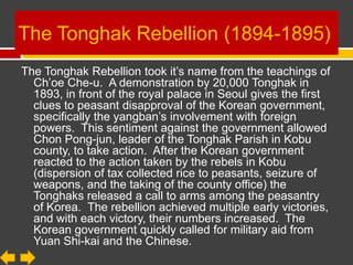 The Tonghak Rebellion (1894-1895)
The Tonghak Rebellion took it’s name from the teachings of
  Ch’oe Che-u. A demonstration by 20,000 Tonghak in
  1893, in front of the royal palace in Seoul gives the first
  clues to peasant disapproval of the Korean
  government, specifically the yangban’s involvement with
  foreign powers. This sentiment against the government
  allowed Chon Pong-jun, leader of the Tonghak Parish in
  Kobu county, to take action. After the Korean
  government reacted to the action taken by the rebels in
  Kobu (dispersion of tax collected rice to
  peasants, seizure of weapons, and the taking of the
  county office) the Tonghaks released a call to arms
  among the peasantry of Korea. The rebellion achieved
  multiple early victories, and with each victory, their
  numbers increased. The Korean government quickly
  called for military aid from Yuan Shi-kai and the Chinese.
 