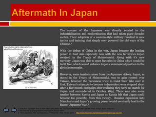 The success of the Japanese was directly related to the
                                                   industrialization and modernization that had taken place decades
                                                   earlier. Their adoption of a western-style military resulted in new
                                                   tactics and training that simply over powered the old ways of the
                                                   Chinese. 1

                                                   With the defeat of China in the war, Japan became the leading
                                                   power in East Asia especially now with the new territories Japan
                                                   received in the Treaty of Shimonoseki. Along with it’s new
                                                   territory, Japan was able to open factories in China which would be
                                                   tariff free, which would enhance Japan’s commercial position in the
                                                   global community.

                                                   However, some tensions arose from the Japanese victory. Japan, as
                                                   stated in the Treaty of Shimonoseki, was to gain control over
                                                   Taiwan, however the Taiwanese tried to resist their take over at
                                                   first. Taiwan’s attempts to become independent were stopped short
                                                   after a five month campaign after realizing they were no match for
                                                   Japan and surrendered in October 1895. There was also some
                                                   tension between Russia and Japan as Russia felt that Japan could
                                                   become too powerful from this victory. Russian expansion into
                                                   Manchuria and Japan’s growing power would eventually lead to the
                                                   Russo- Japanese War. 2
1 "The Sino-Japanese War of 1894-1895 (SRC News No. 10)." Slavic Research News Center. Web. 16 Apr. 2010. <http://src-
h.slav.hokudai.ac.jp/eng/news/no10/enews10-essay2.html>.
2 "Sino-Japanese War: Consequences." TheCorner. Web. 16 Apr. 2010. <http://www.thecorner.org/hist/essays/china/sino-jap-war.htm>.
 
